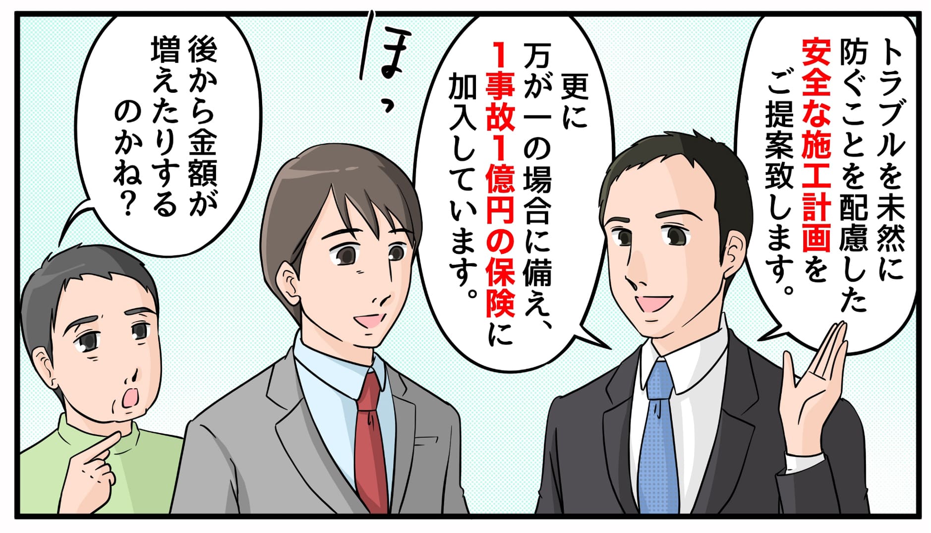 トラブルを未然に防ぐことを配慮した安全な施工計画をご提案致します。更に万が一の場合に備え、1事故1億円の保険に加入しています。 後から金額が増えたりするのかね?